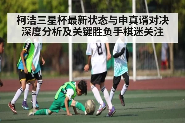 柯洁三星杯最新状态与申真谞对决深度分析及关键胜负手棋迷关注